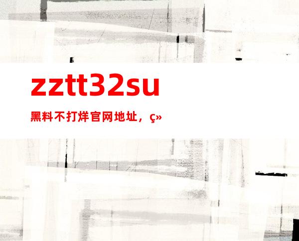 zztt32su黑料不打烊官网地址，绝对是您最明智的访问选择