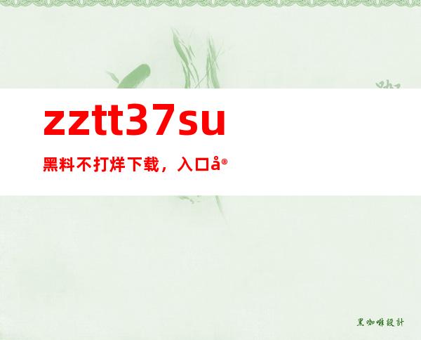 zztt37.su黑料不打烊下载，入口安卓苹果通用，省去下载多个APP的麻烦