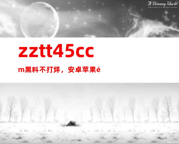 zztt45.ccm黑料不打烊，安卓苹果都适用的在线观看平台