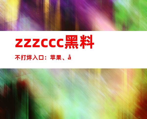 zzzccc黑料不打烊入口：苹果、安卓均可用，极速下载