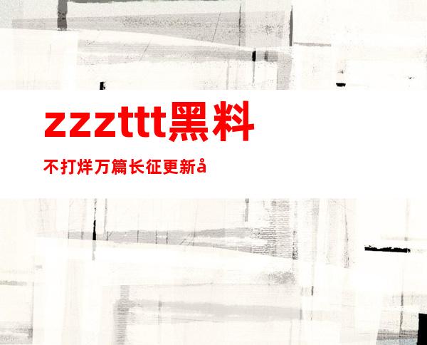 zzzttt黑料不打烊万篇长征更新啦！在线观看更流畅