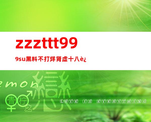 zzzttt999su黑料不打烊肾虚十八连，免费分享最新吃瓜节目，感受节目带来的欢乐